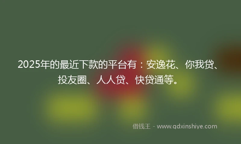 2025年的最近下款的平台有:安逸花、你我贷、投友圈、人人贷、快贷通等。