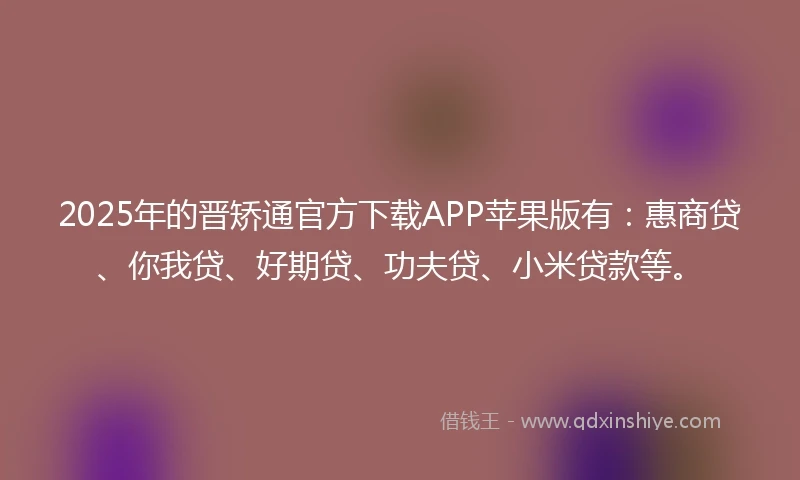 2025年的晋矫通官方下载APP苹果版有：惠商贷、你我贷、好期贷、功夫贷、小米贷款等。