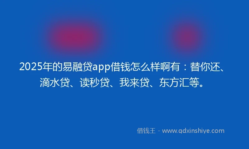 2025年的易融贷app借钱怎么样啊有：替你还、滴水贷、读秒贷、我来贷、东方汇等。