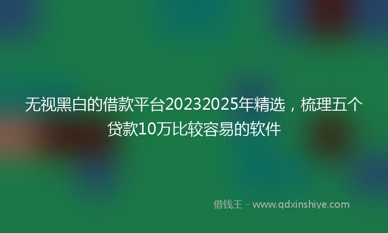 无视黑白的借款平台20232025年精选，梳理五个贷款10万比较容易的软件