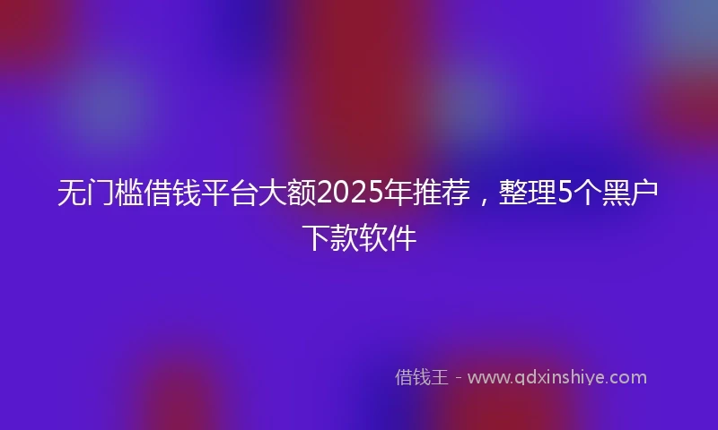 无门槛借钱平台大额2025年推荐，整理5个黑户下款软件