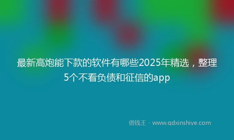 最新高炮能下款的软件有哪些2025年精选，整理5个不看负债和征信的app