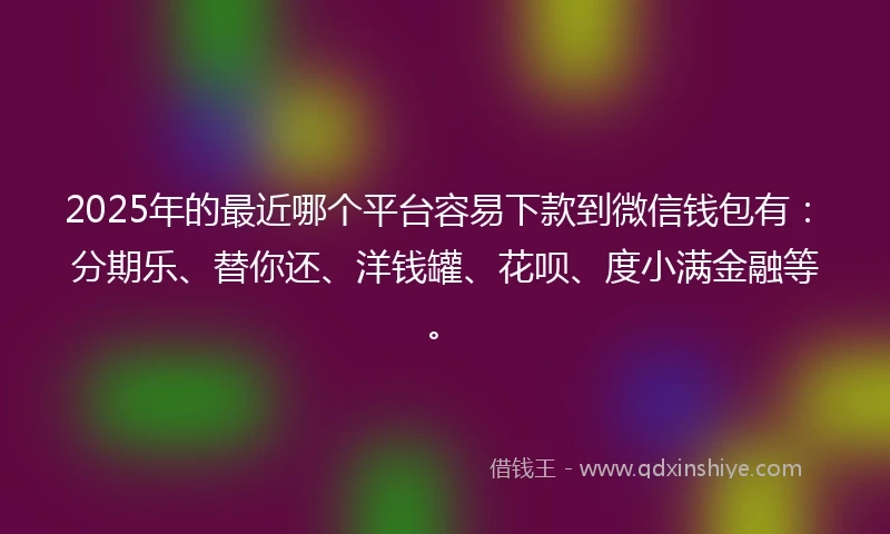 2025年的最近哪个平台容易下款到微信钱包有：分期乐、替你还、洋钱罐、花呗、度小满金融等。