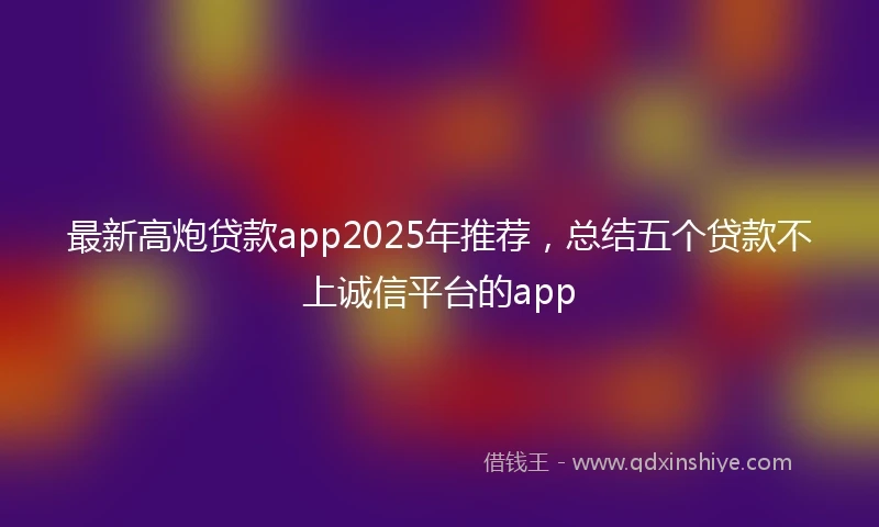 最新高炮贷款app2025年推荐，总结五个贷款不上诚信平台的app
