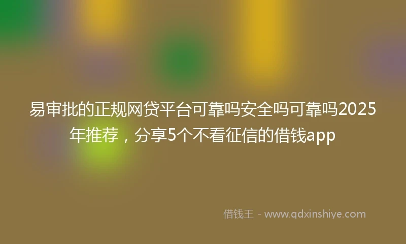 易审批的正规网贷平台可靠吗安全吗可靠吗2025年推荐,分享5个不看征信的借钱app
