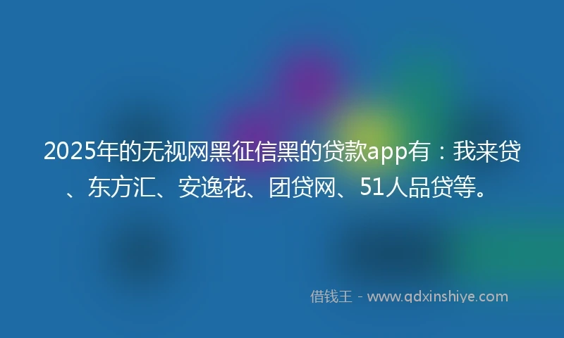 2025年的无视网黑征信黑的贷款app有：我来贷、东方汇、安逸花、团贷网、51人品贷等。