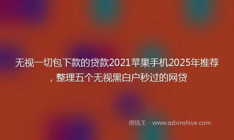 无视一切包下款的贷款2021苹果手机2025年推荐，整理五个无视黑白户秒过的网贷