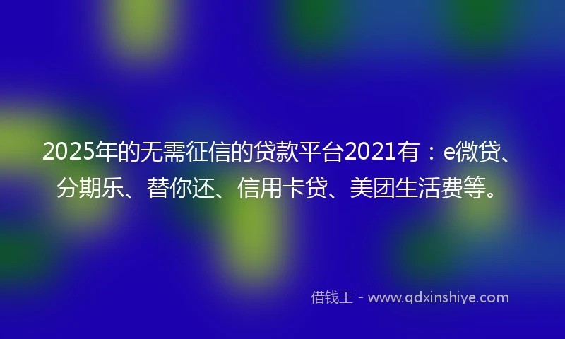 2025年的无需征信的贷款平台2021有：e微贷、分期乐、替你还、信用卡贷、美团生活费等。
