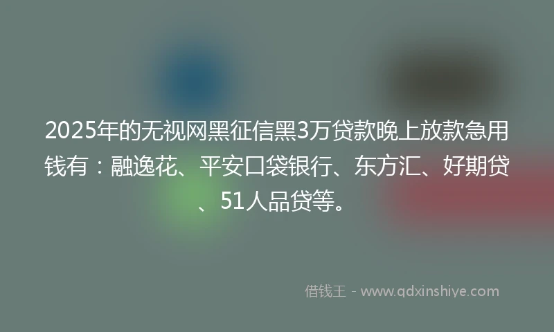 2025年的无视网黑征信黑3万贷款晚上放款急用钱有：融逸花、平安口袋银行、东方汇、好期贷、51人品贷等。