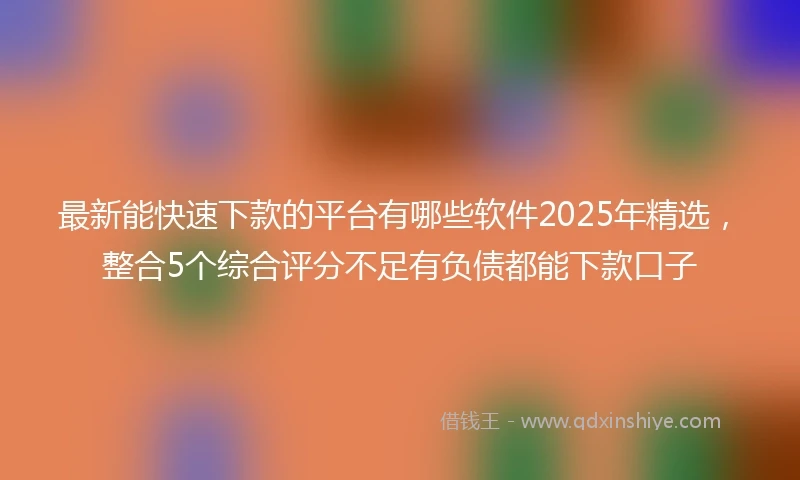 最新能快速下款的平台有哪些软件2025年精选，整合5个综合评分不足有负债都能下款口子