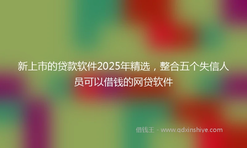 新上市的贷款软件2025年精选，整合五个失信人员可以借钱的网贷软件