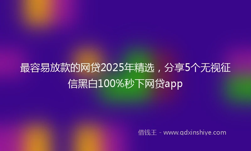 最容易放款的网贷2025年精选，分享5个无视征信黑白100%秒下网贷app