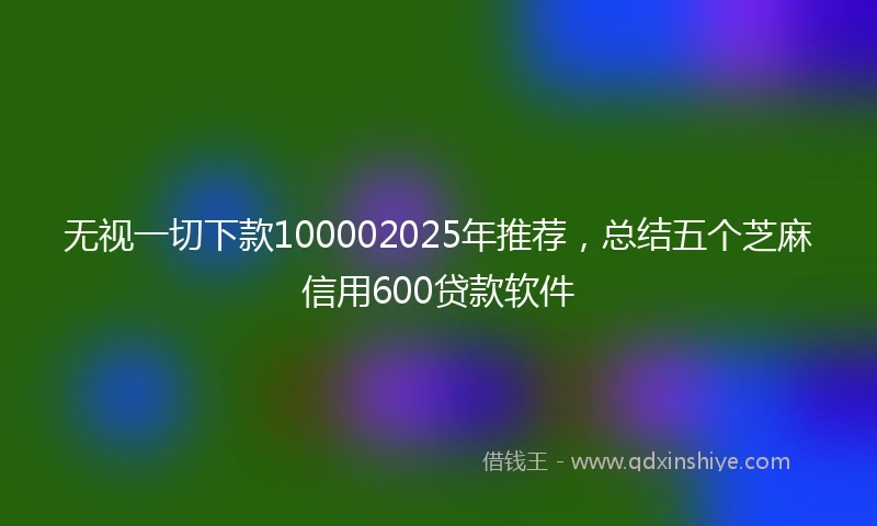 无视一切下款100002025年推荐，总结五个芝麻信用600贷款软件