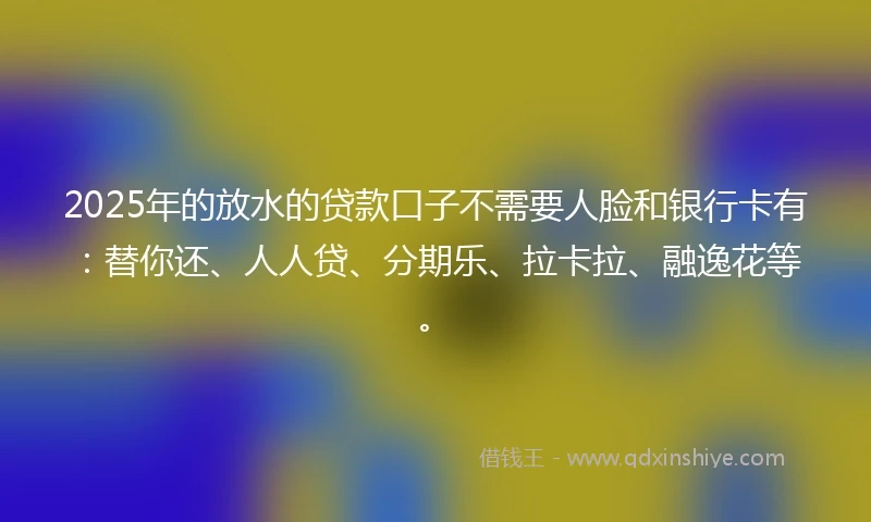 2025年的放水的贷款口子不需要人脸和银行卡有：替你还、人人贷、分期乐、拉卡拉、融逸花等。