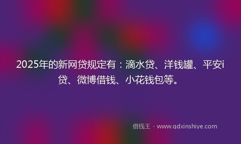2025年的新网贷规定有：滴水贷、洋钱罐、平安i贷、微博借钱、小花钱包等。