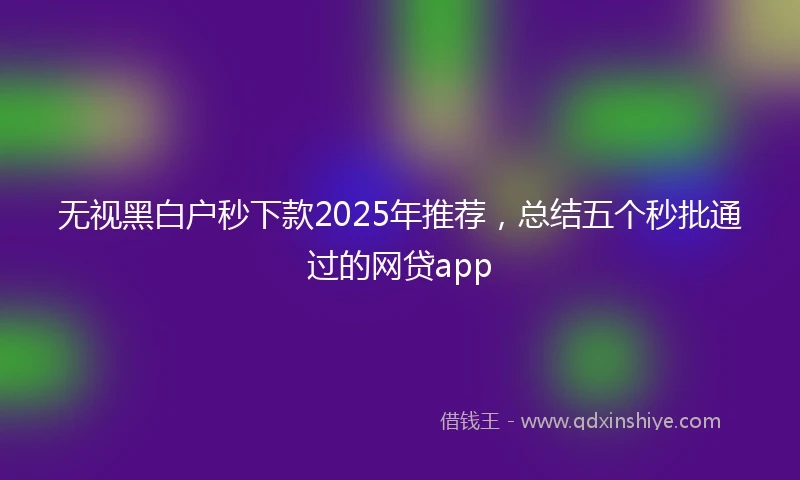 无视黑白户秒下款2025年推荐，总结五个秒批通过的网贷app