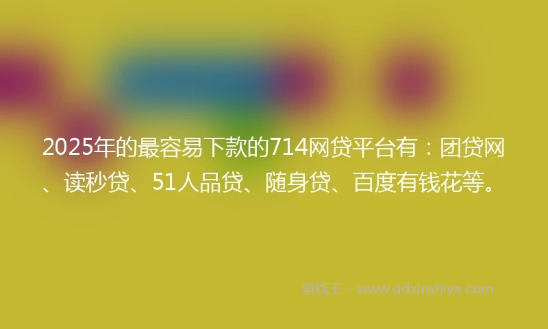 2025年的最容易下款的714网贷平台有：团贷网、读秒贷、51人品贷、随身贷、百度有钱花等。