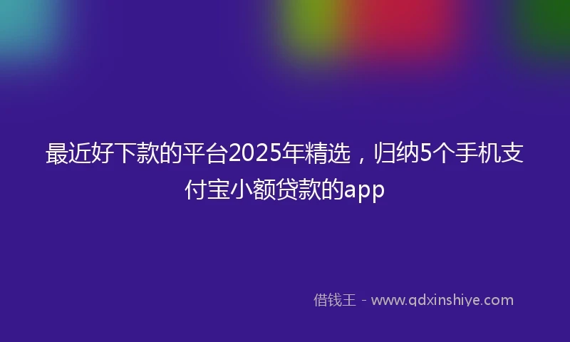 最近好下款的平台2025年精选，归纳5个手机支付宝小额贷款的app