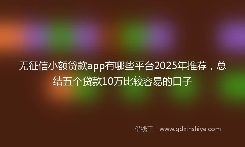 无征信小额贷款app有哪些平台2025年推荐，总结五个贷款10万比较容易的口子