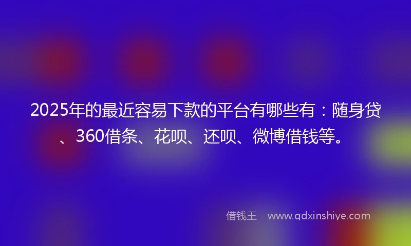 2025年的最近容易下款的平台有哪些有：随身贷、360借条、花呗、还呗、微博借钱等。