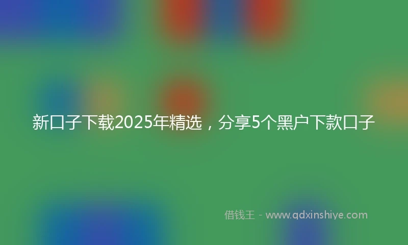 新口子下载2025年精选，分享5个黑户下款口子