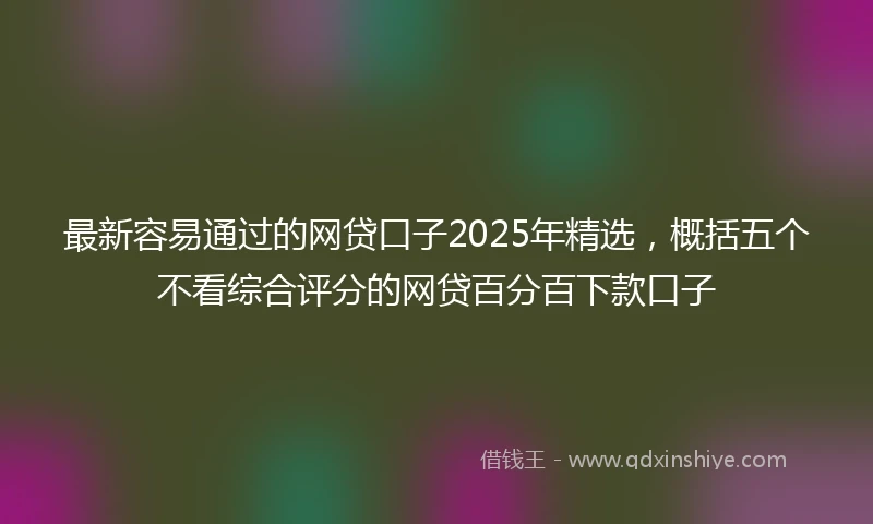 最新容易通过的网贷口子2025年精选，概括五个不看综合评分的网贷百分百下款口子