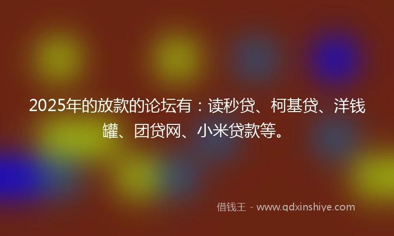 2025年的放款的论坛有：读秒贷、柯基贷、洋钱罐、团贷网、小米贷款等。