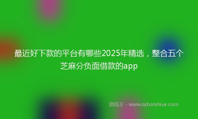 最近好下款的平台有哪些2025年精选，整合五个芝麻分负面借款的app