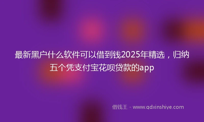 最新黑户什么软件可以借到钱2025年精选，归纳五个凭支付宝花呗贷款的app