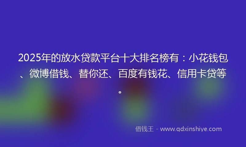 2025年的放水贷款平台十大排名榜有：小花钱包、微博借钱、替你还、百度有钱花、信用卡贷等。