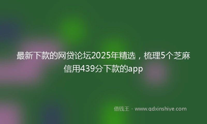 最新下款的网贷论坛2025年精选，梳理5个芝麻信用439分下款的app