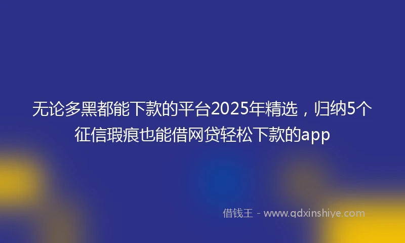 无论多黑都能下款的平台2025年精选，归纳5个征信瑕疵也能借网贷轻松下款的app