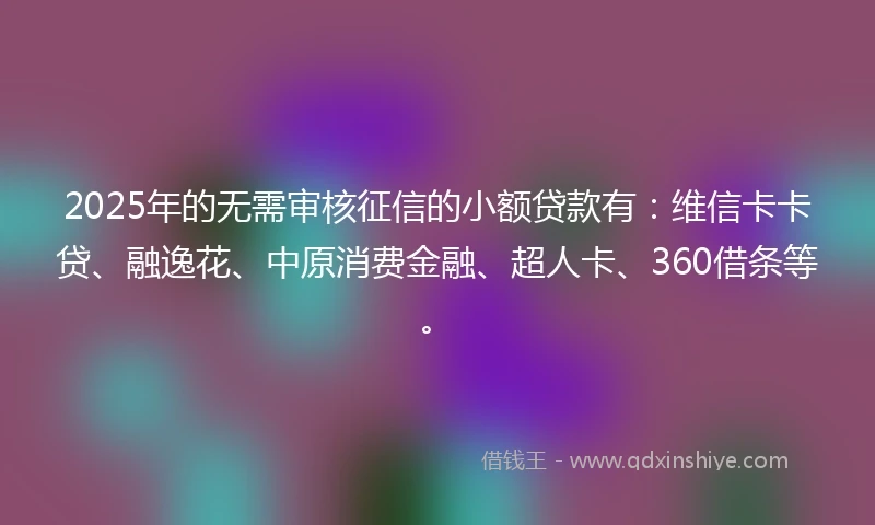 2025年的无需审核征信的小额贷款有：维信卡卡贷、融逸花、中原消费金融、超人卡、360借条等。