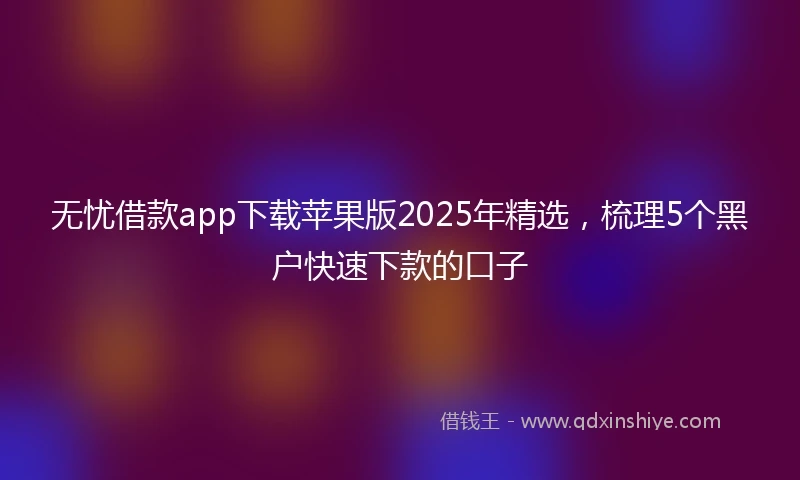 无忧借款app下载苹果版2025年精选，梳理5个黑户快速下款的口子