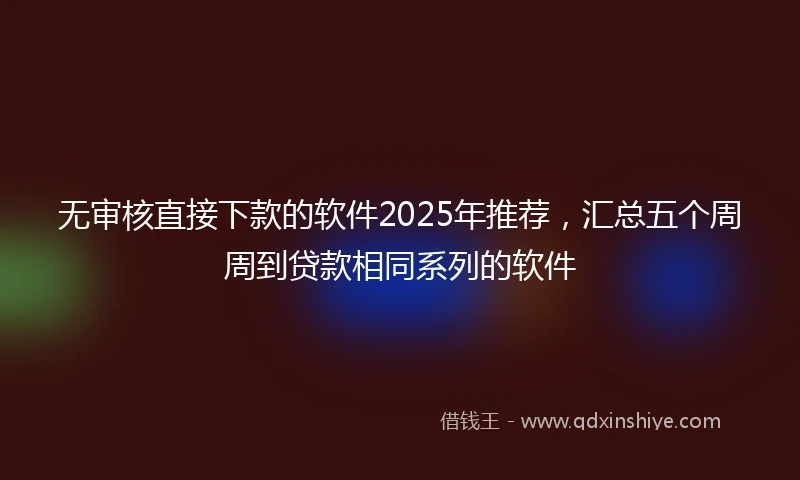 无审核直接下款的软件2025年推荐，汇总五个周周到贷款相同系列的软件