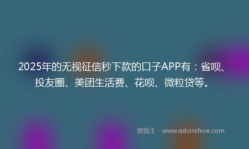 2025年的无视征信秒下款的口子APP有：省呗、投友圈、美团生活费、花呗、微粒贷等。