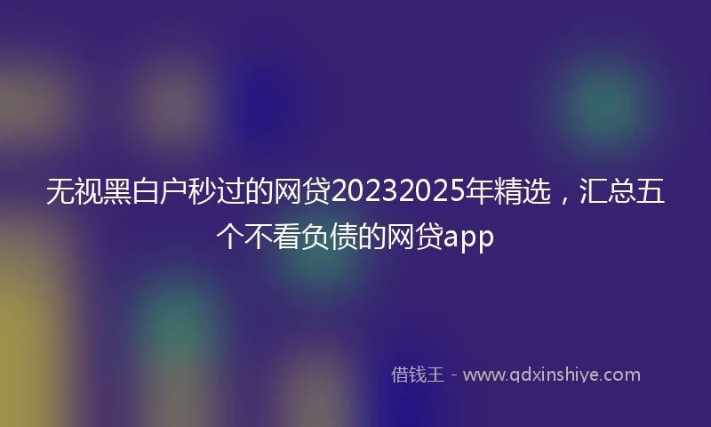无视黑白户秒过的网贷20232025年精选，汇总五个不看负债的网贷app