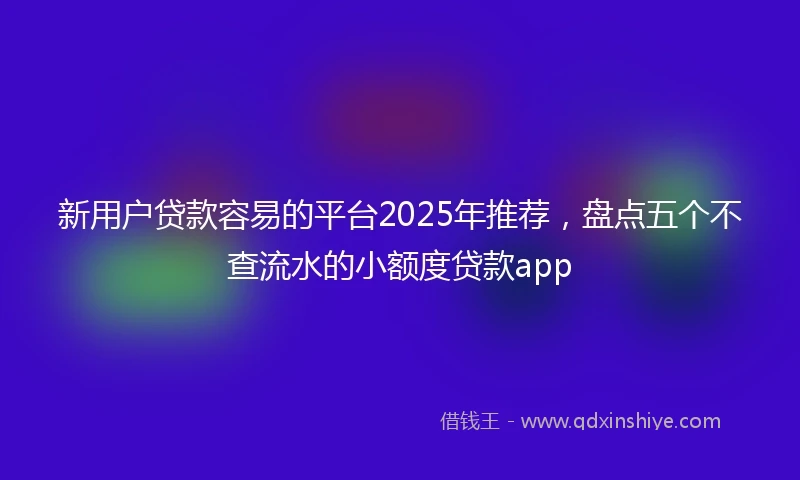 新用户贷款容易的平台2025年推荐，盘点五个不查流水的小额度贷款app