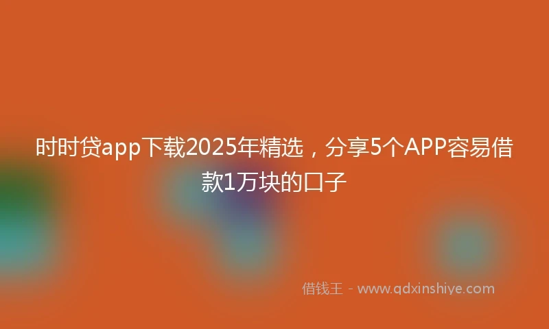 时时贷app下载2025年精选，分享5个APP容易借款1万块的口子