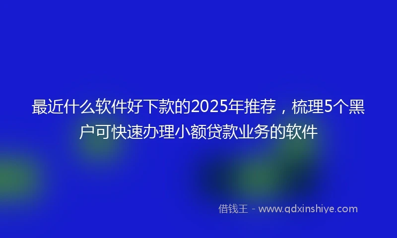 最近什么软件好下款的2025年推荐,梳理5个黑户可快速办理小额贷款业务的软件