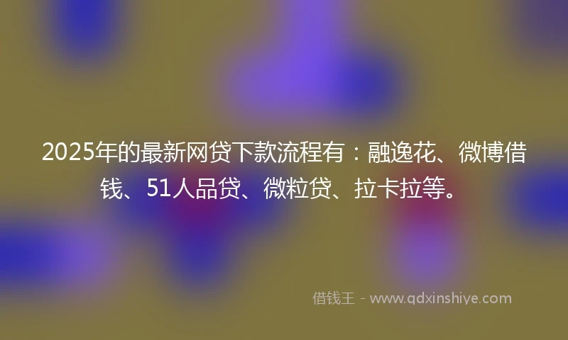 2025年的最新网贷下款流程有：融逸花、微博借钱、51人品贷、微粒贷、拉卡拉等。