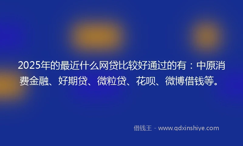 2025年的最近什么网贷比较好通过的有：中原消费金融、好期贷、微粒贷、花呗、微博借钱等。