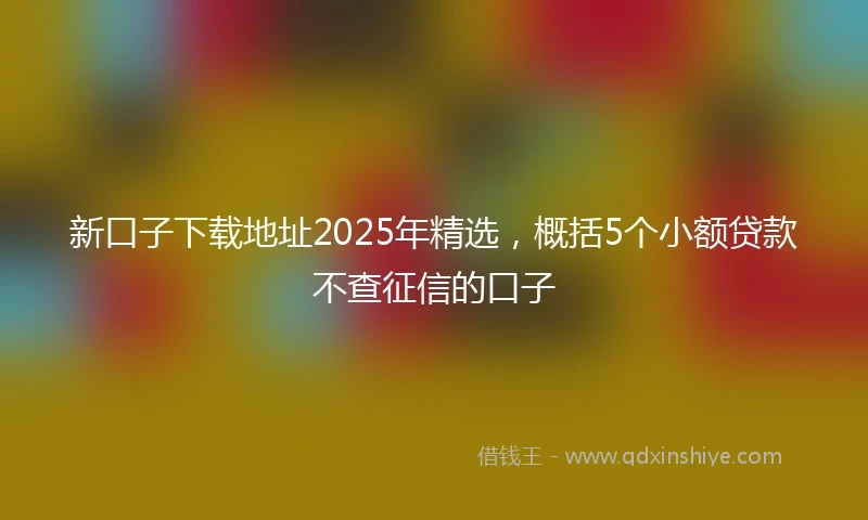 新口子下载地址2025年精选，概括5个小额贷款不查征信的口子