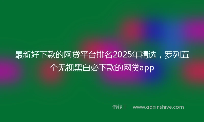 最新好下款的网贷平台排名2025年精选，罗列五个无视黑白必下款的网贷app