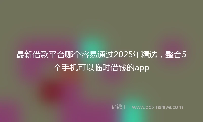 最新借款平台哪个容易通过2025年精选，整合5个手机可以临时借钱的app