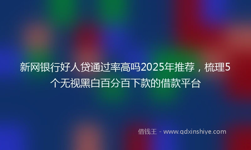 新网银行好人贷通过率高吗2025年推荐，梳理5个无视黑白百分百下款的借款平台