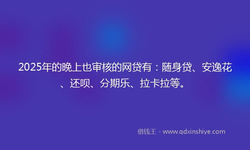 2025年的晚上也审核的网贷有：随身贷、安逸花、还呗、分期乐、拉卡拉等。