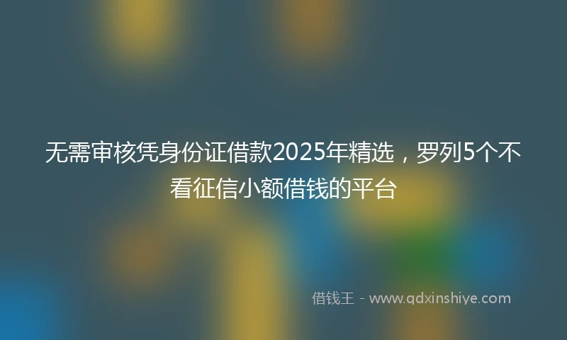 无需审核凭身份证借款2025年精选，罗列5个不看征信小额借钱的平台
