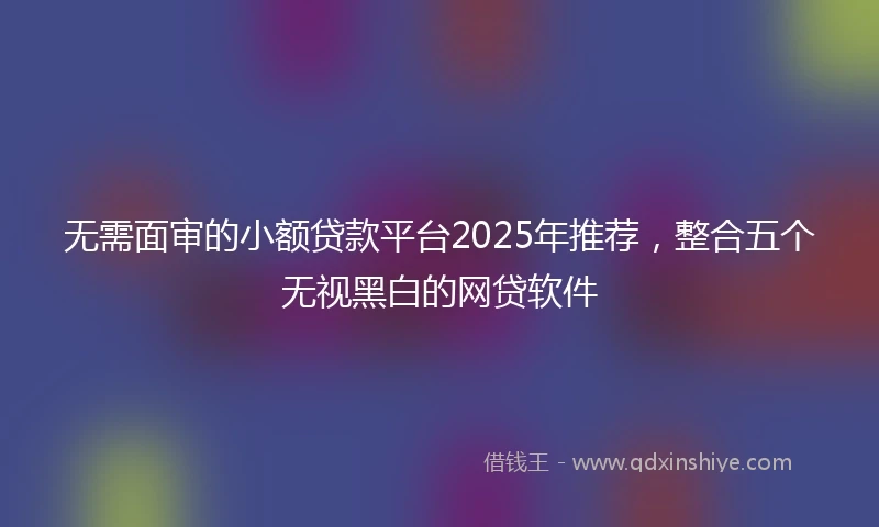 无需面审的小额贷款平台2025年推荐，整合五个无视黑白的网贷软件