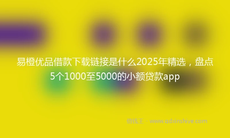 易橙优品借款下载链接是什么2025年精选，盘点5个1000至5000的小额贷款app